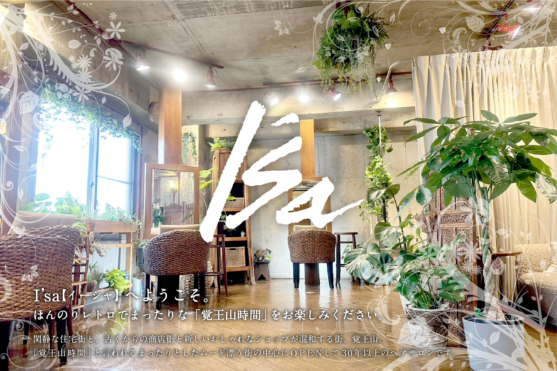 I’sa【イーシャ】へようこそ。ほんのりレトロでまったりな「覚王山時間」をお楽しみください。閑静な住宅街と、古くからの商店街と新しいおしゃれなショップが混和する街、覚王山。
「覚王山時間」と言われるまったりとしたムード漂う街の中心にOPENして
今年で28年目のヘアサロンです。